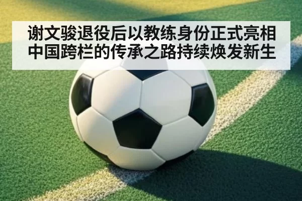 谢文骏退役后以教练身份正式亮相 中国跨栏的传承之路持续焕发新生