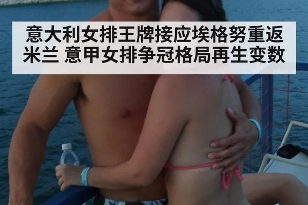 意大利女排王牌接应埃格努重返米兰 意甲女排争冠格局再生变数